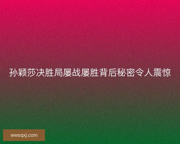 孙颖莎决胜局屡战屡胜背后秘密令人震惊